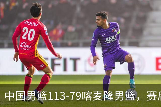 中国男篮113-79喀麦隆男篮，赛后球员表现打分：3人满分4人优秀3人及格