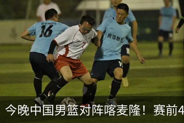 今晚中国男篮对阵喀麦隆！赛前4佳1劣消息公布，有望赢得开门红